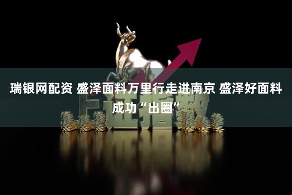 瑞银网配资 盛泽面料万里行走进南京 盛泽好面料成功“出圈”