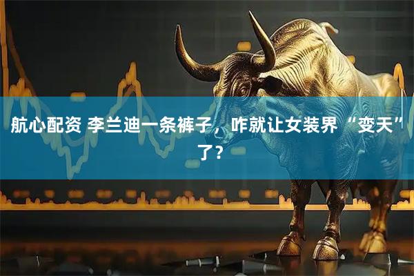 航心配资 李兰迪一条裤子，咋就让女装界 “变天” 了？