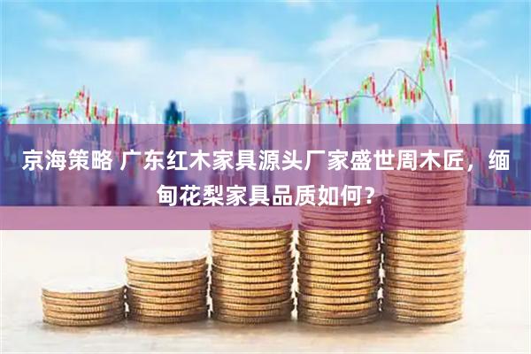 京海策略 广东红木家具源头厂家盛世周木匠，缅甸花梨家具品质如何？