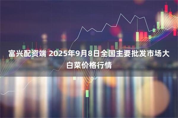 富兴配资端 2025年9月8日全国主要批发市场大白菜价格行情