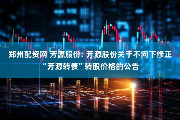 郑州配资网 芳源股份: 芳源股份关于不向下修正“芳源转债”转股价格的公告
