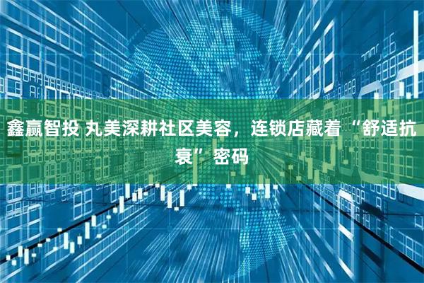 鑫赢智投 丸美深耕社区美容，连锁店藏着 “舒适抗衰” 密码