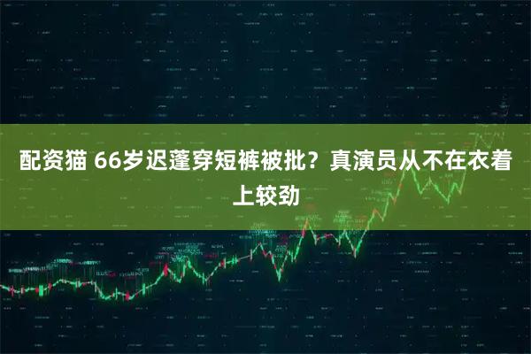 配资猫 66岁迟蓬穿短裤被批？真演员从不在衣着上较劲