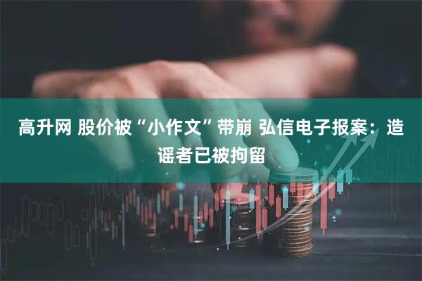 高升网 股价被“小作文”带崩 弘信电子报案：造谣者已被拘留