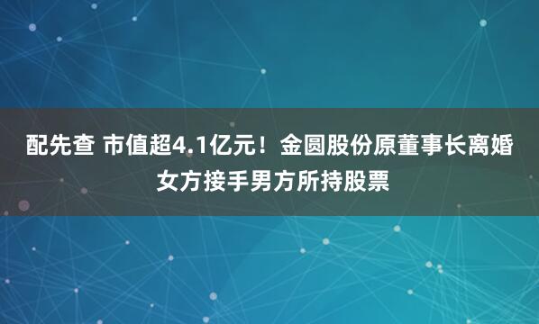 配先查 市值超4.1亿元！金圆股份原董事长离婚 女方接手男方所持股票