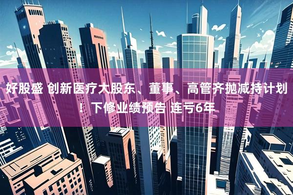 好股盛 创新医疗大股东、董事、高管齐抛减持计划！下修业绩预告 连亏6年