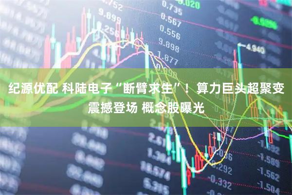 纪源优配 科陆电子“断臂求生”！算力巨头超聚变震撼登场 概念股曝光