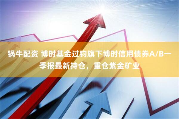 锅牛配资 博时基金过钧旗下博时信用债券A/B一季报最新持仓，重仓紫金矿业