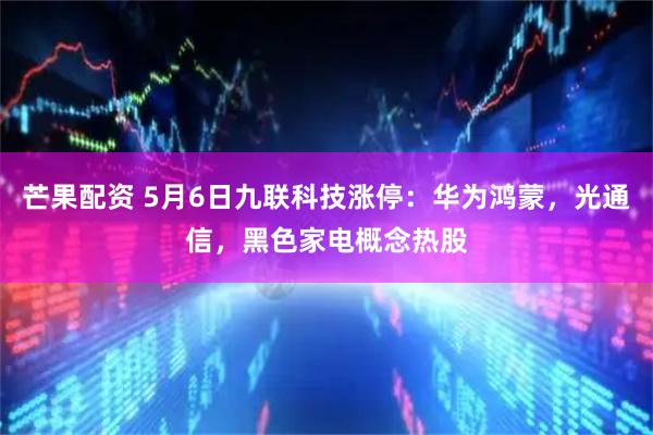 芒果配资 5月6日九联科技涨停：华为鸿蒙，光通信，黑色家电概念热股