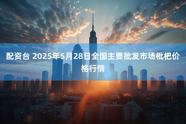 配资台 2025年5月28日全国主要批发市场枇杷价格行情