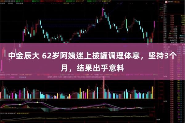 中金辰大 62岁阿姨迷上拔罐调理体寒，坚持3个月，结果出乎意料
