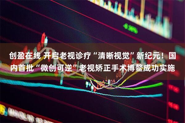 创盈在线 开启老视诊疗“清晰视觉”新纪元！国内首批“微创可逆”老视矫正手术博鳌成功实施