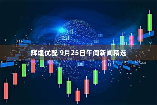 辉煌优配 9月25日午间新闻精选
