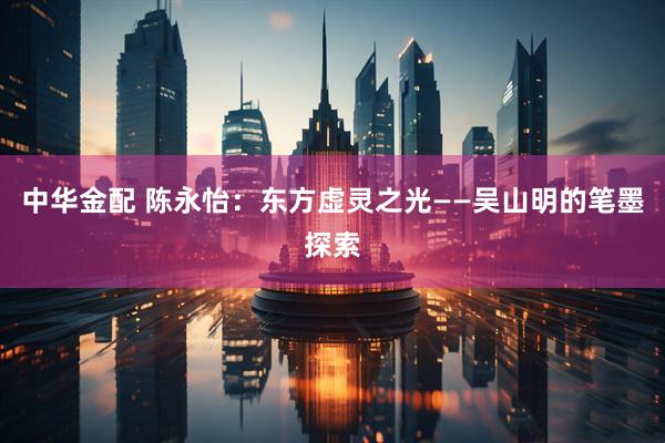 中华金配 陈永怡：东方虚灵之光——吴山明的笔墨探索