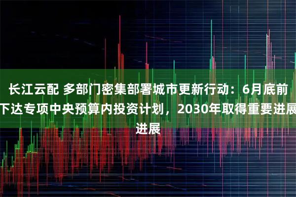 长江云配 多部门密集部署城市更新行动：6月底前下达专项中央预算内投资计划，2030年取得重要进展