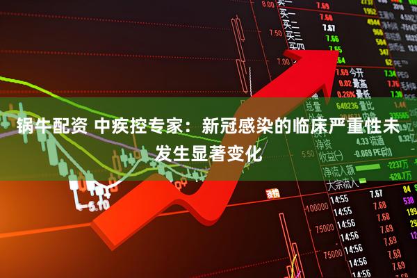锅牛配资 中疾控专家：新冠感染的临床严重性未发生显著变化
