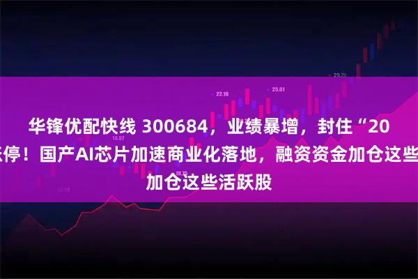 华锋优配快线 300684，业绩暴增，封住“20cm”涨停！国产AI芯片加速商业化落地，融资资金加仓这些活跃股