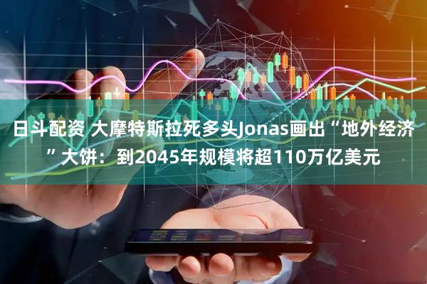 日斗配资 大摩特斯拉死多头Jonas画出“地外经济”大饼：到2045年规模将超110万亿美元