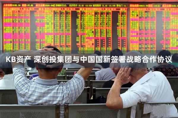 KB资产 深创投集团与中国国新签署战略合作协议