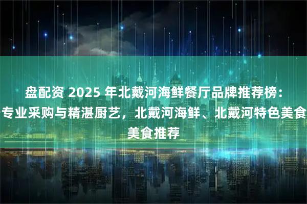 盘配资 2025 年北戴河海鲜餐厅品牌推荐榜：基于专业采购与精湛厨艺，北戴河海鲜、北戴河特色美食推荐
