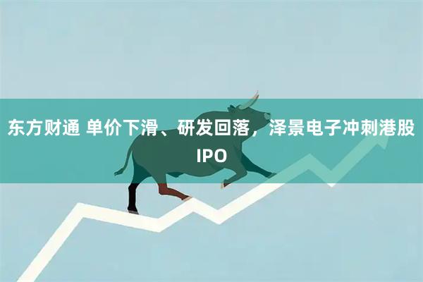 东方财通 单价下滑、研发回落，泽景电子冲刺港股IPO