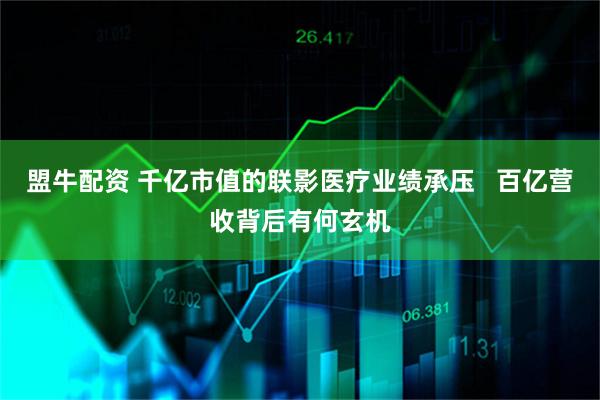 盟牛配资 千亿市值的联影医疗业绩承压   百亿营收背后有何玄机