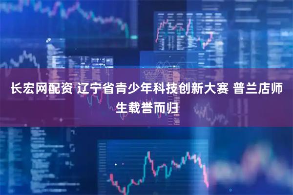 长宏网配资 辽宁省青少年科技创新大赛 普兰店师生载誉而归
