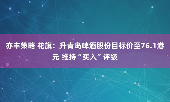 亦丰策略 花旗：升青岛啤酒股份目标价至76.1港元 维持“买入”评级