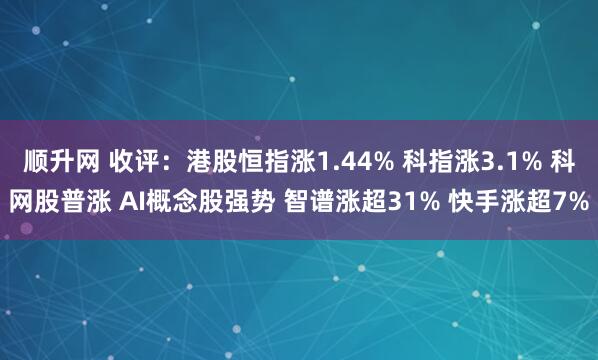 顺升网 收评：港股恒指涨1.44% 科指涨3.1% 科网股普涨 AI概念股强势 智谱涨超31% 快手涨超7%