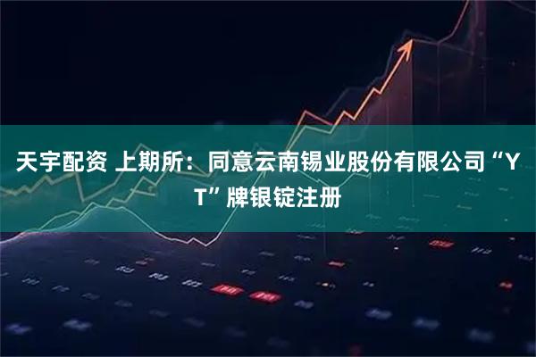 天宇配资 上期所：同意云南锡业股份有限公司“YT”牌银锭注册