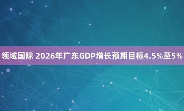 领域国际 2026年广东GDP增长预期目标4.5%至5%