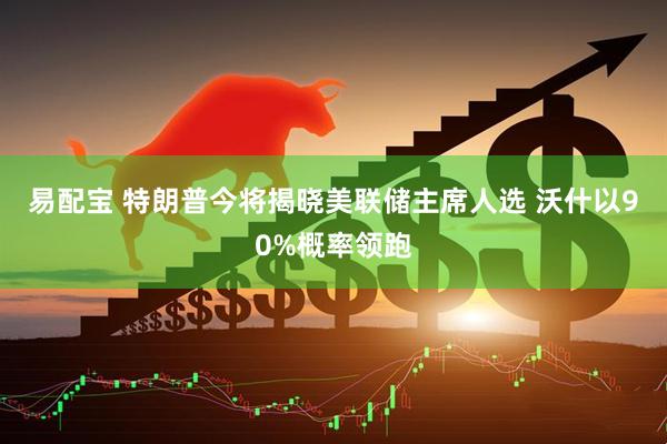 易配宝 特朗普今将揭晓美联储主席人选 沃什以90%概率领跑
