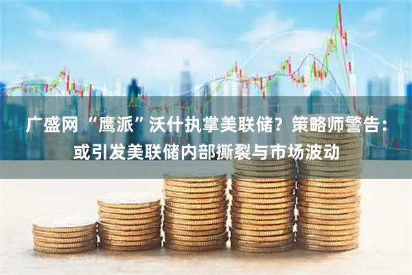 广盛网 “鹰派”沃什执掌美联储？策略师警告：或引发美联储内部撕裂与市场波动