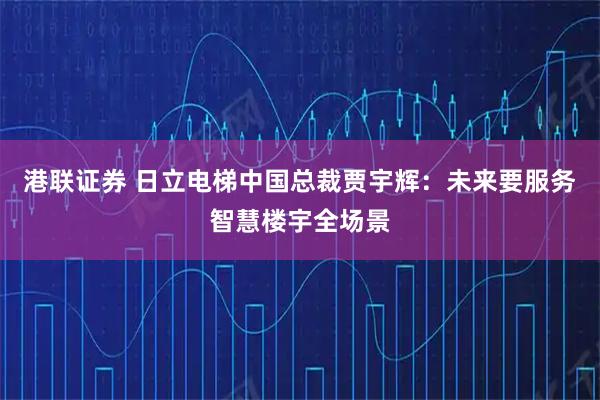 港联证券 日立电梯中国总裁贾宇辉：未来要服务智慧楼宇全场景