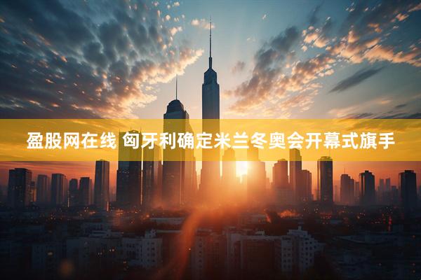 盈股网在线 匈牙利确定米兰冬奥会开幕式旗手