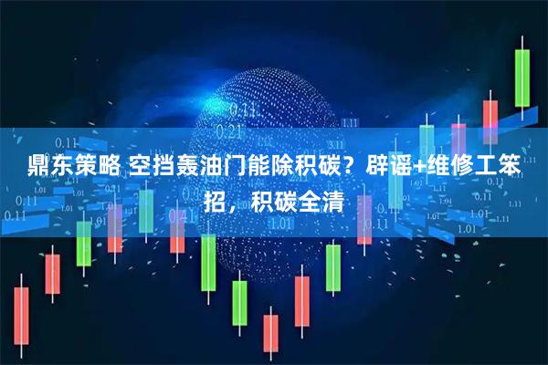 鼎东策略 空挡轰油门能除积碳？辟谣+维修工笨招，积碳全清
