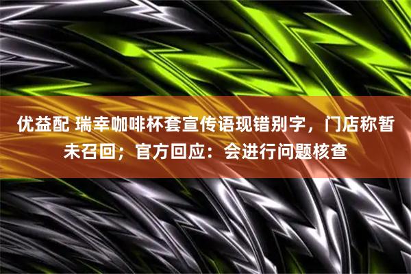 优益配 瑞幸咖啡杯套宣传语现错别字，门店称暂未召回；官方回应：会进行问题核查