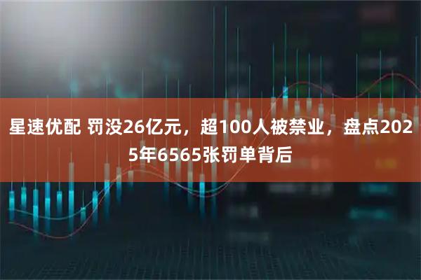 星速优配 罚没26亿元，超100人被禁业，盘点2025年6565张罚单背后