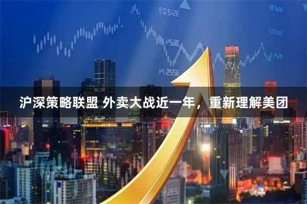 沪深策略联盟 外卖大战近一年，重新理解美团
