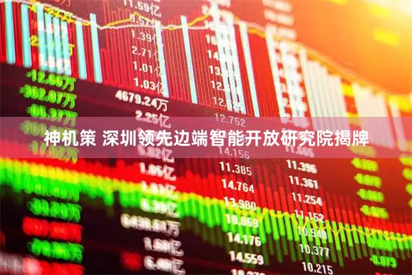 神机策 深圳领先边端智能开放研究院揭牌
