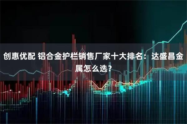 创惠优配 铝合金护栏销售厂家十大排名：达盛昌金属怎么选？