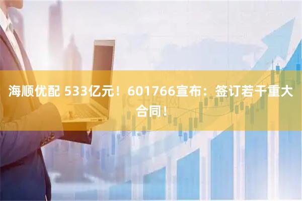 海顺优配 533亿元！601766宣布：签订若干重大合同！