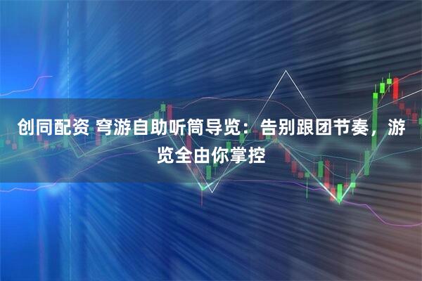 创同配资 穹游自助听筒导览：告别跟团节奏，游览全由你掌控