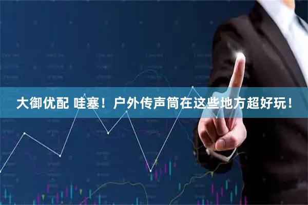 大御优配 哇塞！户外传声筒在这些地方超好玩！
