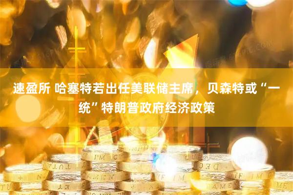速盈所 哈塞特若出任美联储主席，贝森特或“一统”特朗普政府经济政策