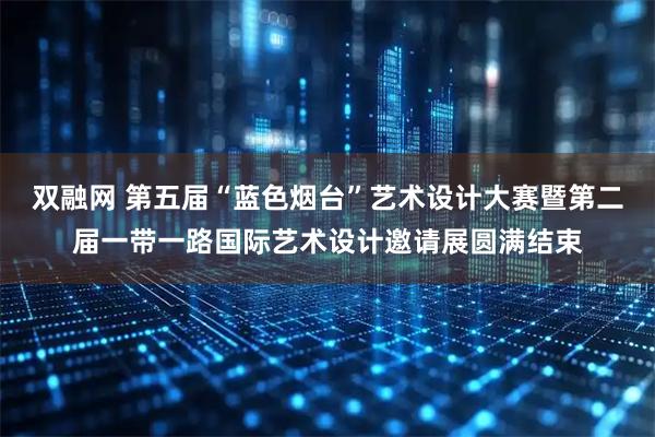 双融网 第五届“蓝色烟台”艺术设计大赛暨第二届一带一路国际艺术设计邀请展圆满结束