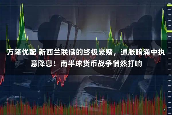 万隆优配 新西兰联储的终极豪赌，通胀暗涌中执意降息！南半球货币战争悄然打响