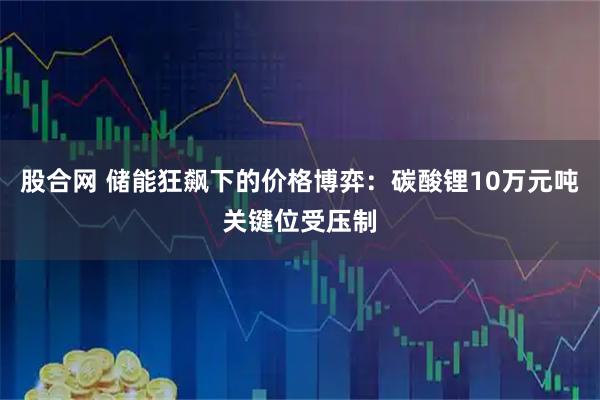 股合网 储能狂飙下的价格博弈：碳酸锂10万元吨关键位受压制