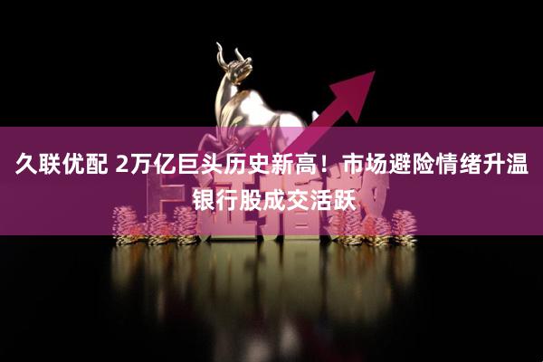 久联优配 2万亿巨头历史新高！市场避险情绪升温 银行股成交活跃