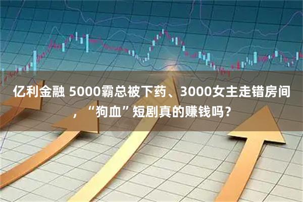 亿利金融 5000霸总被下药、3000女主走错房间，“狗血”短剧真的赚钱吗？